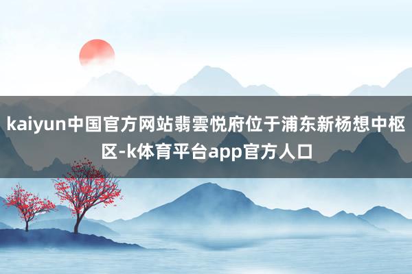 kaiyun中国官方网站翡雲悦府位于浦东新杨想中枢区-k体育平台app官方人口