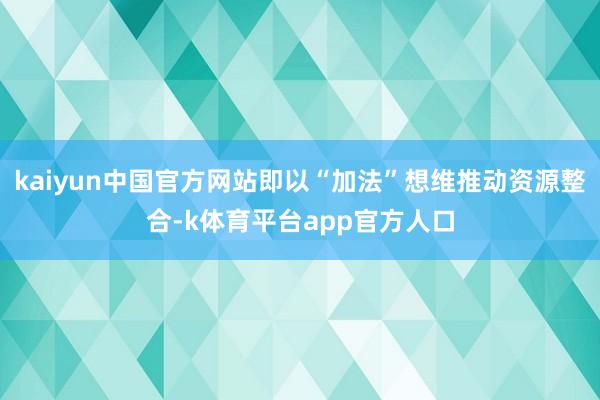 kaiyun中国官方网站即以“加法”想维推动资源整合-k体育平台app官方人口