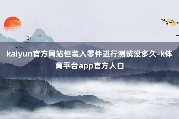 kaiyun官方网站但装入零件进行测试没多久-k体育平台app官方人口