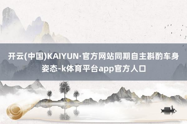 开云(中国)KAIYUN·官方网站同期自主斟酌车身姿态-k体育平台app官方人口