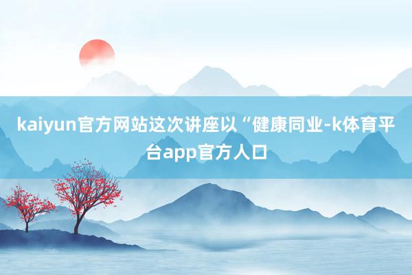 kaiyun官方网站这次讲座以“健康同业-k体育平台app官方人口