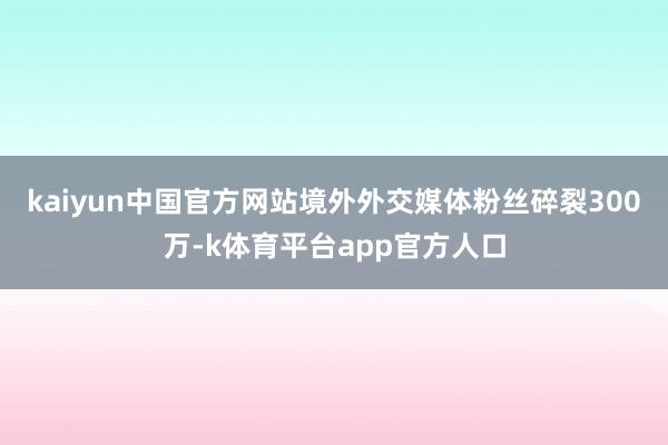 kaiyun中国官方网站境外外交媒体粉丝碎裂300万-k体育平台app官方人口