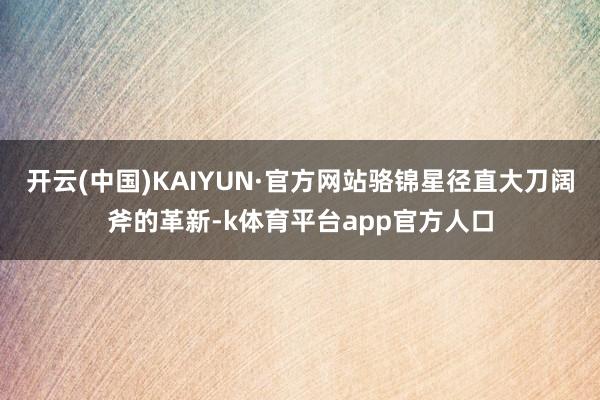 开云(中国)KAIYUN·官方网站骆锦星径直大刀阔斧的革新-k体育平台app官方人口