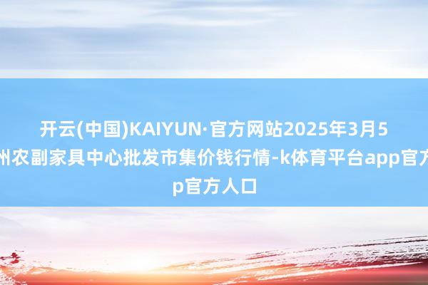 开云(中国)KAIYUN·官方网站2025年3月5日徐州农副家具中心批发市集价钱行情-k体育平台app官方人口