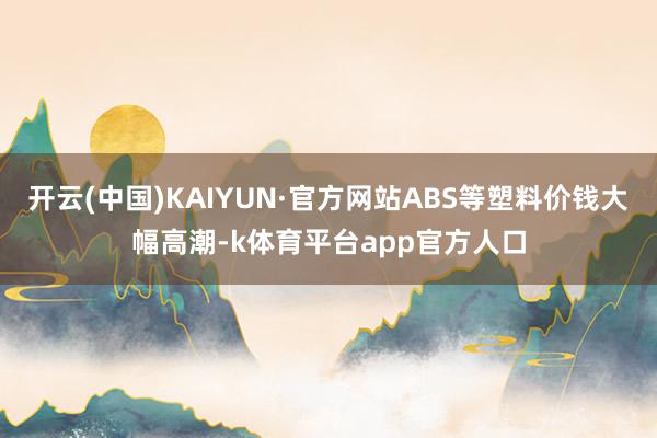 开云(中国)KAIYUN·官方网站ABS等塑料价钱大幅高潮-k体育平台app官方人口