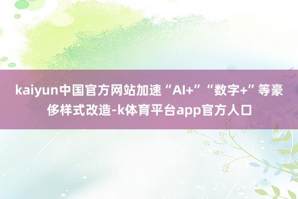 kaiyun中国官方网站加速“AI+”“数字+”等豪侈样式改造-k体育平台app官方人口
