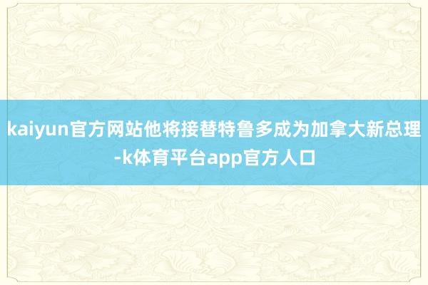 kaiyun官方网站他将接替特鲁多成为加拿大新总理-k体育平台app官方人口