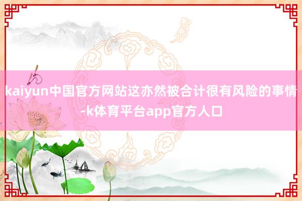 kaiyun中国官方网站这亦然被合计很有风险的事情-k体育平台app官方人口