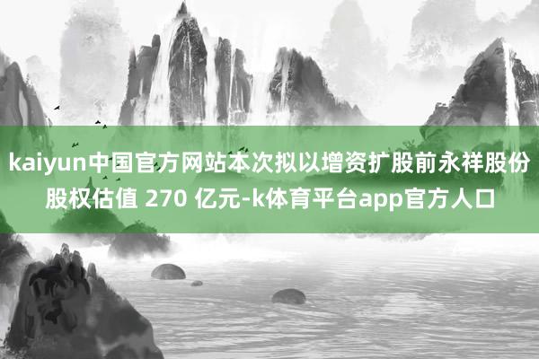 kaiyun中国官方网站本次拟以增资扩股前永祥股份股权估值 270 亿元-k体育平台app官方人口