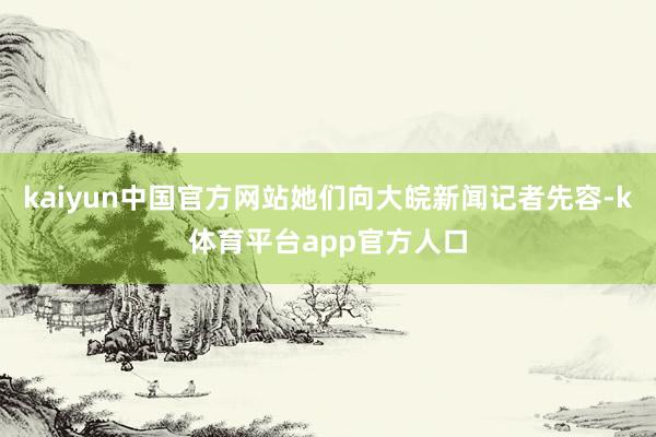 kaiyun中国官方网站她们向大皖新闻记者先容-k体育平台app官方人口