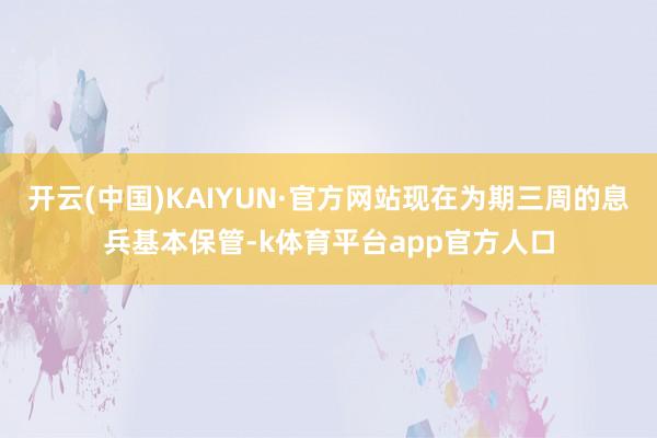 开云(中国)KAIYUN·官方网站现在为期三周的息兵基本保管-k体育平台app官方人口