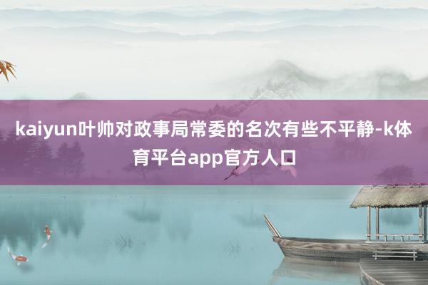 kaiyun叶帅对政事局常委的名次有些不平静-k体育平台app官方人口