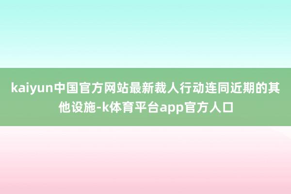 kaiyun中国官方网站最新裁人行动连同近期的其他设施-k体育平台app官方人口