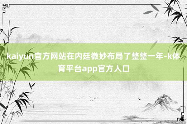 kaiyun官方网站在内廷微妙布局了整整一年-k体育平台app官方人口