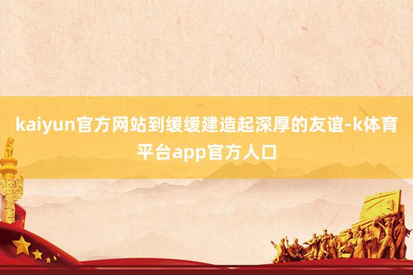 kaiyun官方网站到缓缓建造起深厚的友谊-k体育平台app官方人口