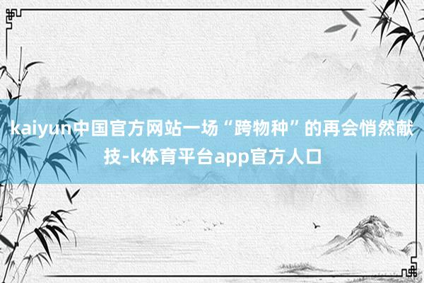kaiyun中国官方网站一场“跨物种”的再会悄然献技-k体育平台app官方人口