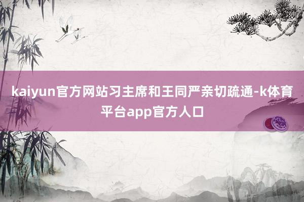 kaiyun官方网站习主席和王同严亲切疏通-k体育平台app官方人口