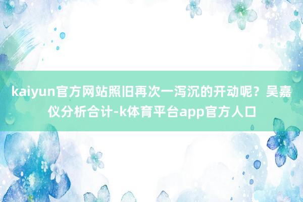 kaiyun官方网站照旧再次一泻沉的开动呢？吴嘉仪分析合计-k体育平台app官方人口