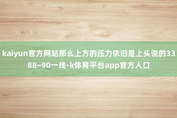 kaiyun官方网站那么上方的压力依旧是上头说的3388~90一线-k体育平台app官方人口