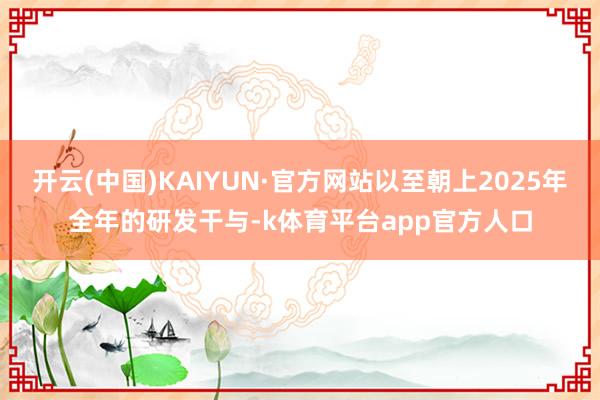开云(中国)KAIYUN·官方网站以至朝上2025年全年的研发干与-k体育平台app官方人口