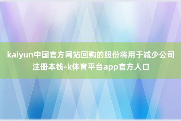 kaiyun中国官方网站回购的股份将用于减少公司注册本钱-k体育平台app官方人口