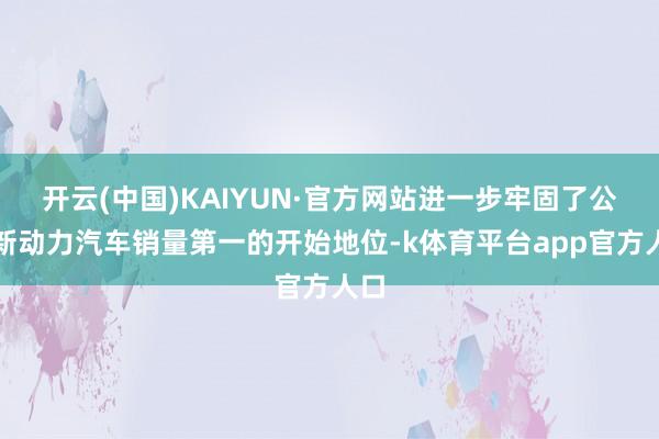 开云(中国)KAIYUN·官方网站进一步牢固了公共新动力汽车销量第一的开始地位-k体育平台app官方人口