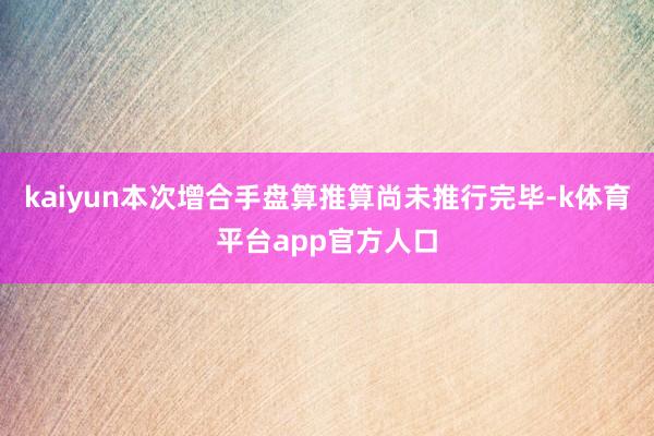 kaiyun本次增合手盘算推算尚未推行完毕-k体育平台app官方人口