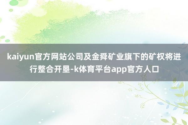 kaiyun官方网站公司及金舜矿业旗下的矿权将进行整合开垦-k体育平台app官方人口