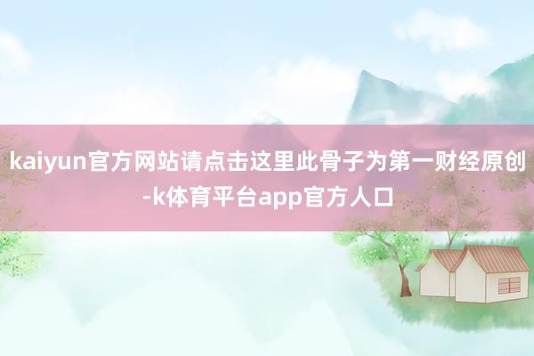 kaiyun官方网站请点击这里此骨子为第一财经原创-k体育平台app官方人口