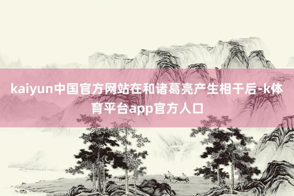 kaiyun中国官方网站在和诸葛亮产生相干后-k体育平台app官方人口