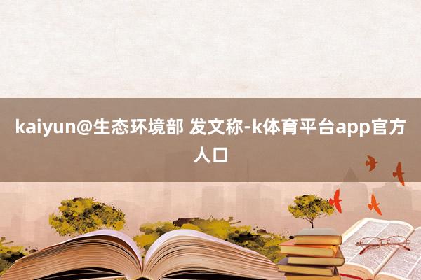 kaiyun@生态环境部 发文称-k体育平台app官方人口