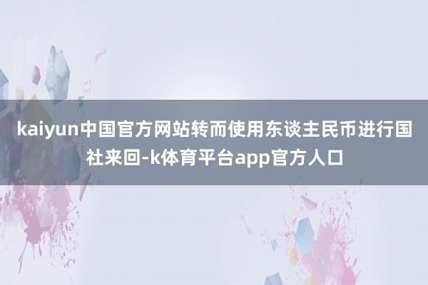 kaiyun中国官方网站转而使用东谈主民币进行国社来回-k体育平台app官方人口
