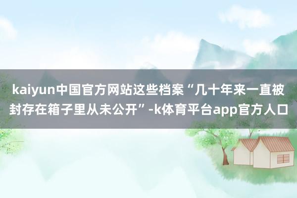 kaiyun中国官方网站这些档案“几十年来一直被封存在箱子里从未公开”-k体育平台app官方人口