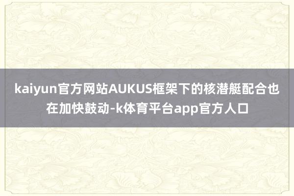 kaiyun官方网站AUKUS框架下的核潜艇配合也在加快鼓动-k体育平台app官方人口