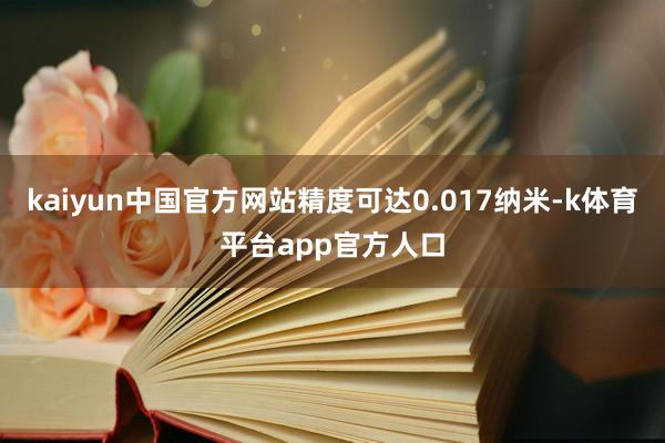 kaiyun中国官方网站精度可达0.017纳米-k体育平台app官方人口