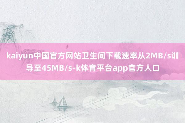 kaiyun中国官方网站卫生间下载速率从2MB/s训导至45MB/s-k体育平台app官方人口