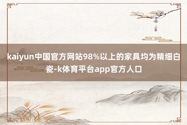 kaiyun中国官方网站98%以上的家具均为精细白瓷-k体育平台app官方人口