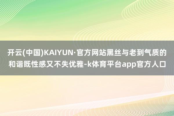 开云(中国)KAIYUN·官方网站黑丝与老到气质的和谐既性感又不失优雅-k体育平台app官方人口