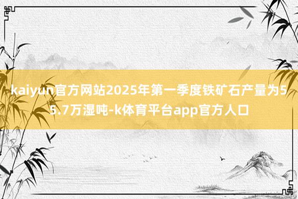 kaiyun官方网站2025年第一季度铁矿石产量为55.7万湿吨-k体育平台app官方人口