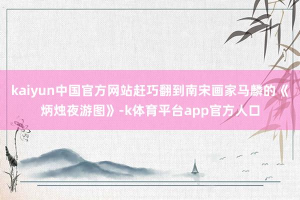 kaiyun中国官方网站赶巧翻到南宋画家马麟的《炳烛夜游图》-k体育平台app官方人口