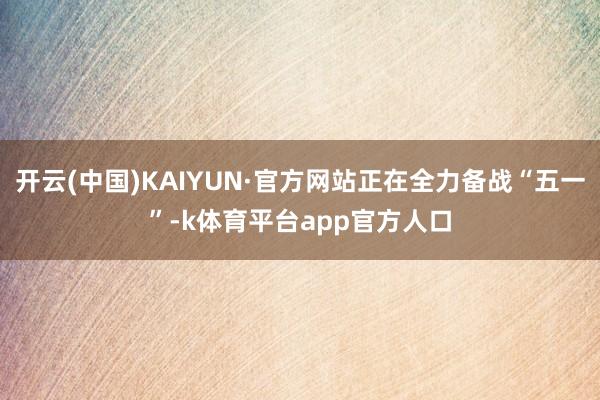 开云(中国)KAIYUN·官方网站正在全力备战“五一”-k体育平台app官方人口