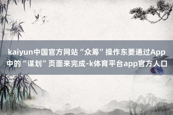 kaiyun中国官方网站“众筹”操作东要通过App中的“谋划”页面来完成-k体育平台app官方人口