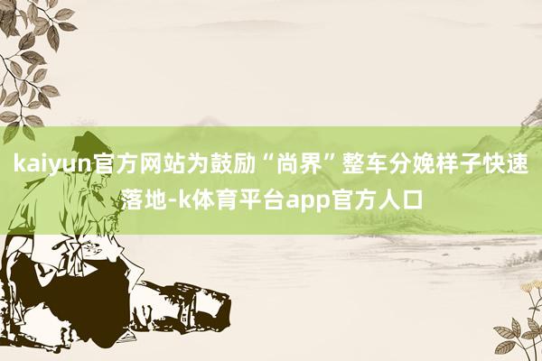 kaiyun官方网站为鼓励“尚界”整车分娩样子快速落地-k体育平台app官方人口