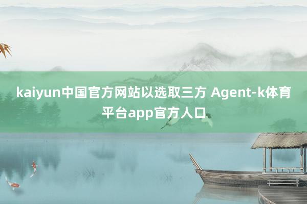 kaiyun中国官方网站以选取三方 Agent-k体育平台app官方人口