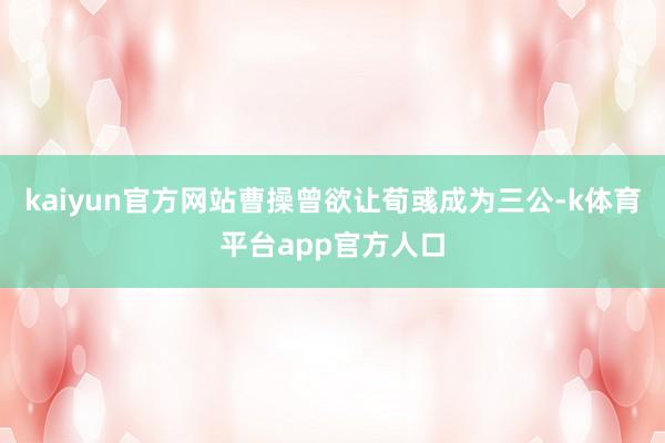 kaiyun官方网站曹操曾欲让荀彧成为三公-k体育平台app官方人口