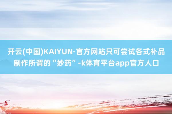 开云(中国)KAIYUN·官方网站只可尝试各式补品制作所谓的“妙药”-k体育平台app官方人口