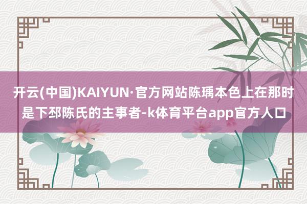 开云(中国)KAIYUN·官方网站陈瑀本色上在那时是下邳陈氏的主事者-k体育平台app官方人口