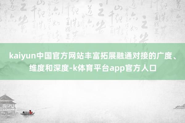 kaiyun中国官方网站丰富拓展融通对接的广度、维度和深度-k体育平台app官方人口