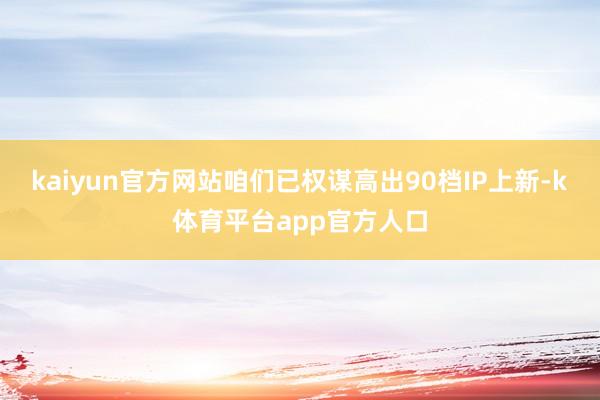 kaiyun官方网站咱们已权谋高出90档IP上新-k体育平台app官方人口