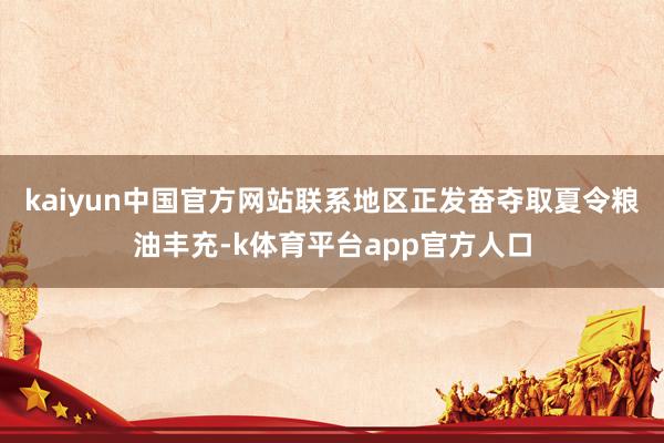 kaiyun中国官方网站联系地区正发奋夺取夏令粮油丰充-k体育平台app官方人口